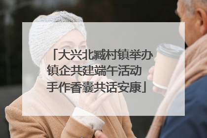 大兴北臧村镇举办镇企共建端午活动 手作香囊共话安康