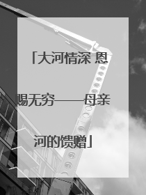 大河情深 恩赐无穷——母亲河的馈赠
