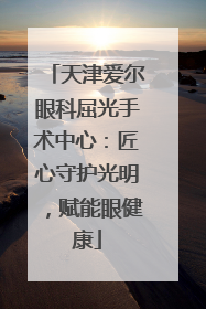 天津爱尔眼科屈光手术中心：匠心守护光明，赋能眼健康