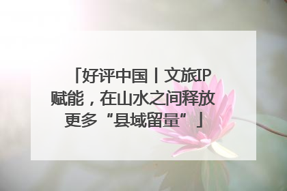 好评中国丨文旅IP赋能，在山水之间释放更多“县域留量”
