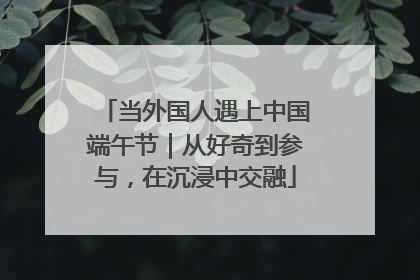 当外国人遇上中国端午节｜从好奇到参与，在沉浸中交融