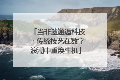 当非遗邂逅科技：传统技艺在数字浪潮中重焕生机