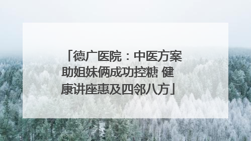 德广医院：中医方案助姐妹俩成功控糖 健康讲座惠及四邻八方