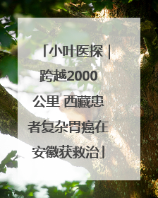 小叶医探｜跨越2000公里 西藏患者复杂胃癌在安徽获救治