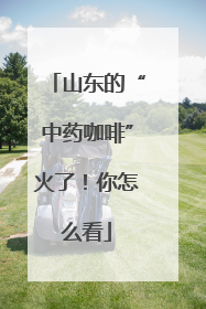 山东的“中药咖啡”火了！你怎么看