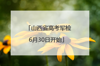山西省高考军检6月30日开始