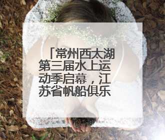 常州西太湖第三届水上运动季启幕，江苏省帆船俱乐部联赛开赛
