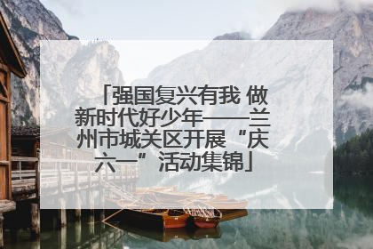 强国复兴有我 做新时代好少年——兰州市城关区开展“庆六一”活动集锦