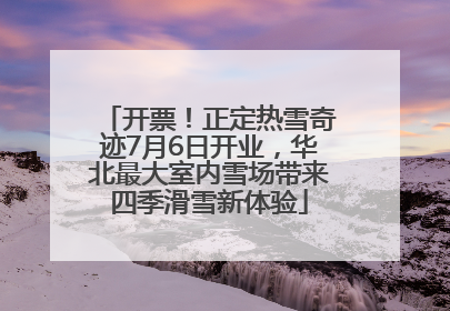开票！正定热雪奇迹7月6日开业，华北最大室内雪场带来四季滑雪新体验