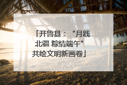 开鲁县：“月践北疆 粽情端午”共绘文明新画卷