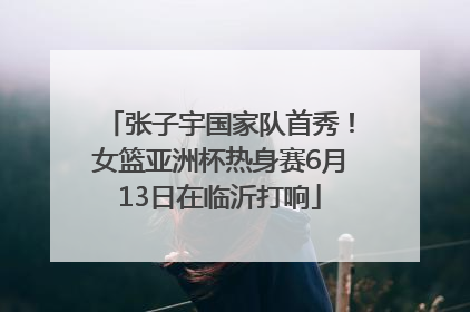 张子宇国家队首秀！女篮亚洲杯热身赛6月13日在临沂打响