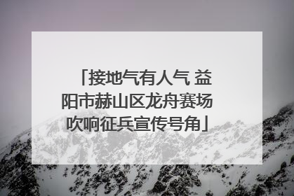 接地气有人气 益阳市赫山区龙舟赛场吹响征兵宣传号角