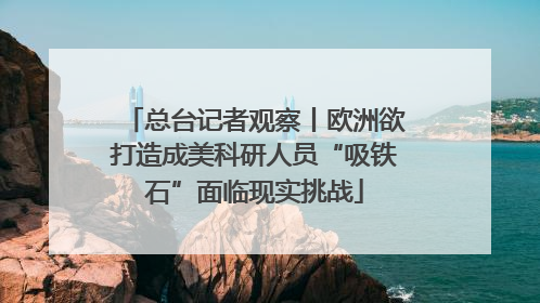 总台记者观察丨欧洲欲打造成美科研人员“吸铁石”面临现实挑战
