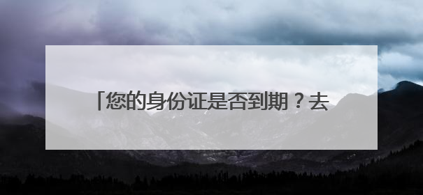 您的身份证是否到期？去哪儿换？怎么换？看这里