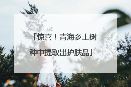 惊喜！青海乡土树种中提取出护肤品