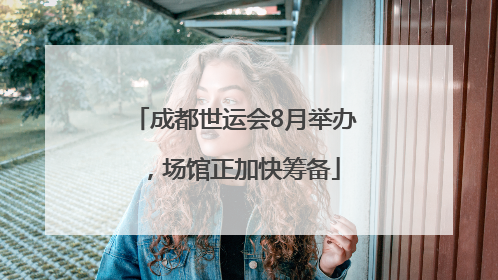 成都世运会8月举办，场馆正加快筹备
