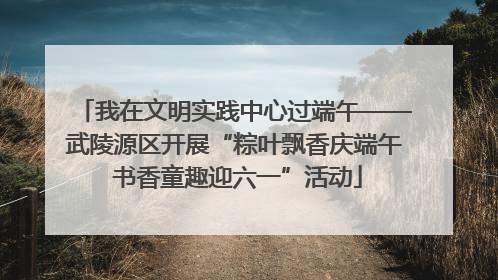 我在文明实践中心过端午——武陵源区开展“粽叶飘香庆端午 书香童趣迎六一”活动
