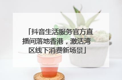 抖音生活服务官方直播间落地香港，激活湾区线下消费新场景