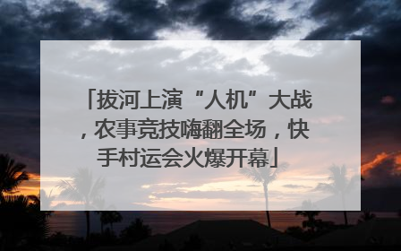 拔河上演“人机”大战，农事竞技嗨翻全场，快手村运会火爆开幕