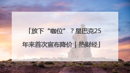 放下“咖位”？星巴克25年来首次宣布降价｜热财经