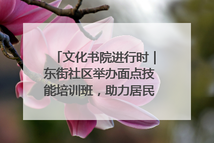 文化书院进行时｜东街社区举办面点技能培训班，助力居民就业创业！