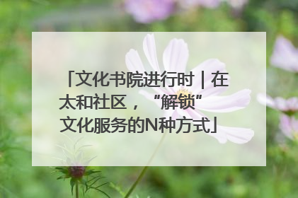 文化书院进行时｜在太和社区，“解锁” 文化服务的N种方式