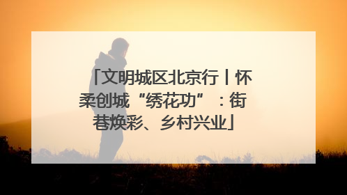 文明城区北京行丨怀柔创城“绣花功”：街巷焕彩、乡村兴业