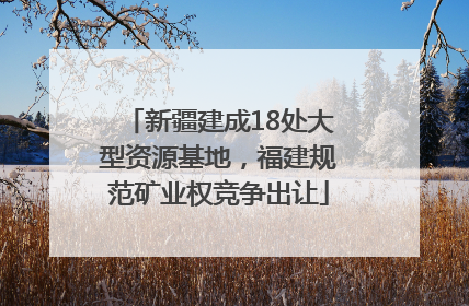 新疆建成18处大型资源基地，福建规范矿业权竞争出让