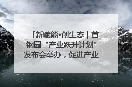 新赋能•创生态｜首钢园“产业跃升计划”发布会举办，促进产业合作交流走深走实