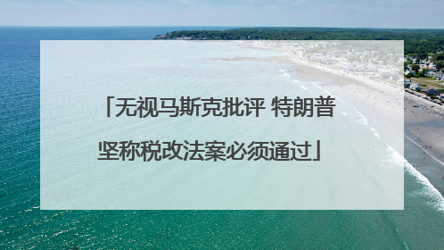 无视马斯克批评 特朗普坚称税改法案必须通过