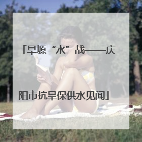 旱塬“水”战——庆阳市抗旱保供水见闻