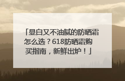 显白又不油腻的防晒霜怎么选？618防晒霜购买指南，新鲜出炉！