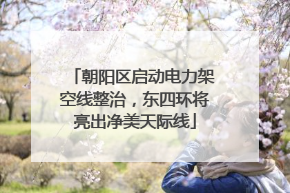 朝阳区启动电力架空线整治，东四环将亮出净美天际线