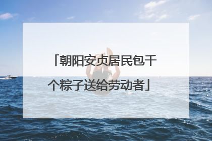 朝阳安贞居民包千个粽子送给劳动者