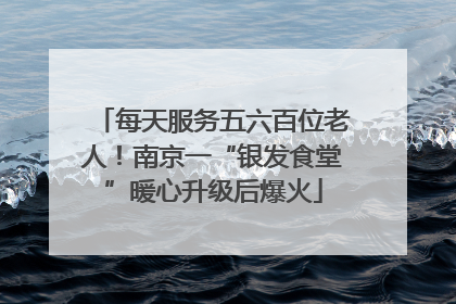 每天服务五六百位老人！南京一“银发食堂”暖心升级后爆火