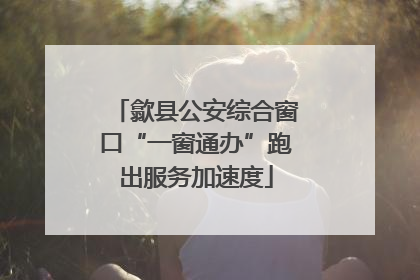歙县公安综合窗口“一窗通办”跑出服务加速度
