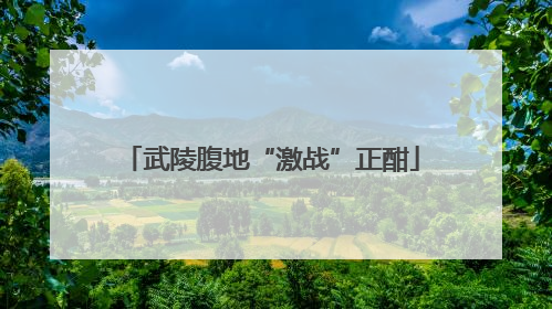 武陵腹地“激战”正酣