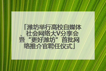 潍坊举行高校自媒体、社会网络大V分享会暨“更好潍坊”首批网络推介官聘任仪式