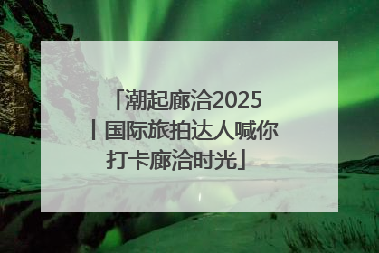 潮起廊洽2025丨国际旅拍达人喊你打卡廊洽时光