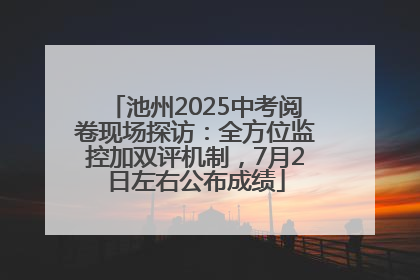 池州2025中考阅卷现场探访：全方位监控加双评机制，7月2日左右公布成绩