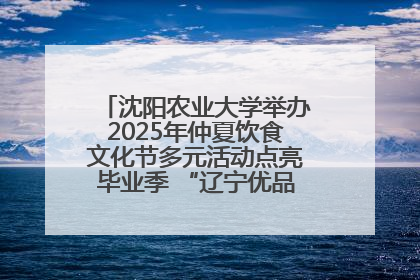 沈阳农业大学举办2025年仲夏饮食文化节多元活动点亮毕业季 “辽宁优品”进校园首站启动