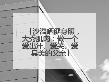 沙溢晒健身照，大秀肌肉：做一个爱出汗、爱笑、爱臭美的父亲