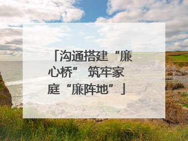 沟通搭建“廉心桥” 筑牢家庭“廉阵地”