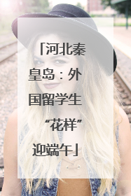 河北秦皇岛：外国留学生“花样”迎端午