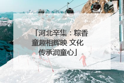 河北辛集：粽香童趣相辉映 文化传承润童心
