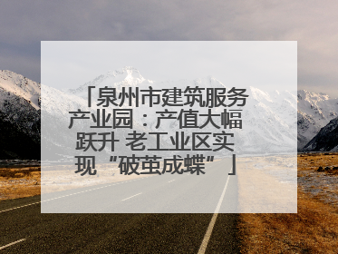 泉州市建筑服务产业园：产值大幅跃升 老工业区实现“破茧成蝶”
