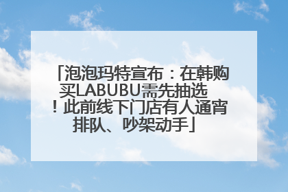 泡泡玛特宣布：在韩购买LABUBU需先抽选！此前线下门店有人通宵排队、吵架动手