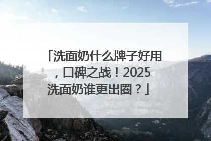 洗面奶什么牌子好用，口碑之战！2025洗面奶谁更出圈？