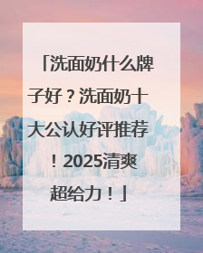 洗面奶什么牌子好？洗面奶十大公认好评推荐！2025清爽超给力！