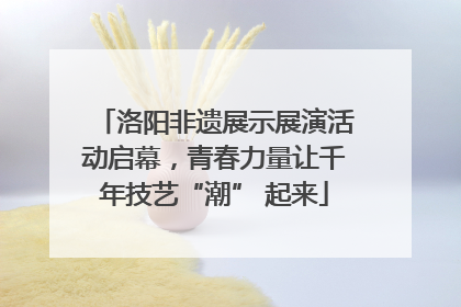 洛阳非遗展示展演活动启幕，青春力量让千年技艺“潮” 起来